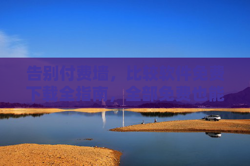 告别付费墙，比较软件免费下载全指南，全部免费也能用得爽！告别付费墙，比较软件免费下载全指南，免费也能用得爽！