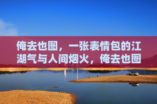 俺去也图，一张表情包的江湖气与人间烟火，俺去也图，江湖烟火气