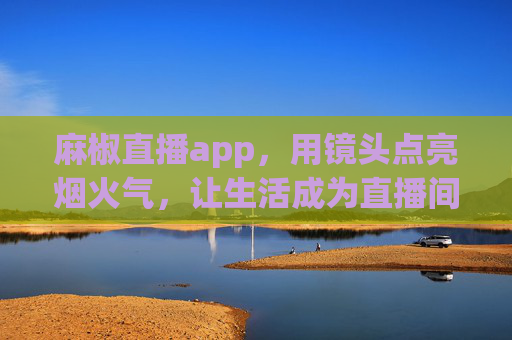 麻椒直播app，用镜头点亮烟火气，让生活成为直播间，镜头点亮烟火气，生活成直播间——麻椒直播