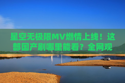 星空无极限MV燃情上线！这部国产剧哪里能看？全网观看指南，星空无极限MV上线！全网观看指南