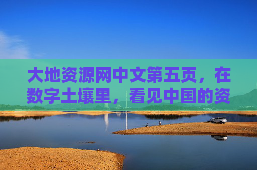 大地资源网中文第五页，在数字土壤里，看见中国的资源密码，数字土壤里的中国资源密码