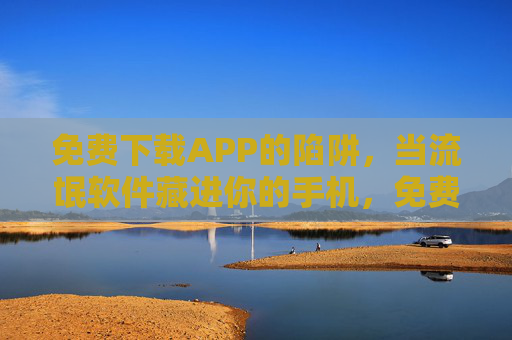 免费下载APP的陷阱，当流氓软件藏进你的手机，免费下载APP陷阱，流氓软件藏进你的手机