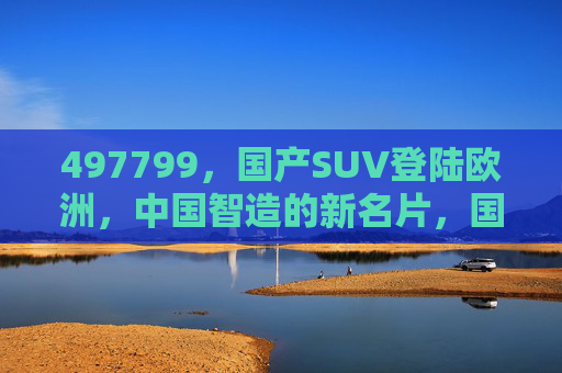 497799，国产SUV登陆欧洲，中国智造的新名片，国产SUV登陆欧洲，中国智造新名片