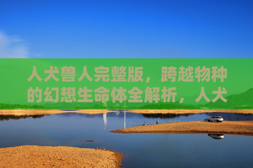 人犬兽人完整版，跨越物种的幻想生命体全解析，人犬兽人，跨越物种的幻想生命体全解析
