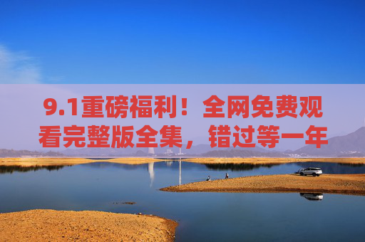 9.1重磅福利！全网免费观看完整版全集，错过等一年！1重磅福利！全网免费观看完整版全集，错过等一年！