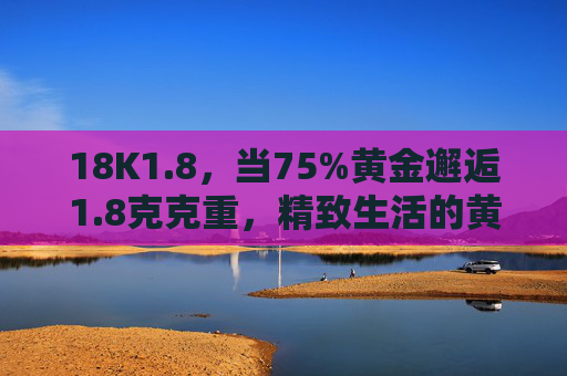18K1.8，当75%黄金邂逅1.8克克重，精致生活的黄金注脚，18K1.8克，75%黄金的精致生活注脚