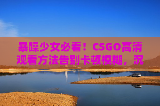 暴躁少女必看！CSGO高清观看方法告别卡顿模糊，沉浸式体验枪战快感，暴躁少女必看！CSGO高清观看告别卡顿，沉浸式枪战体验