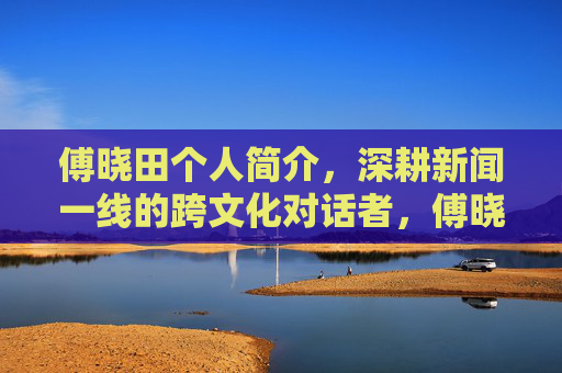 傅晓田个人简介，深耕新闻一线的跨文化对话者，傅晓田，深耕新闻一线的跨文化对话者