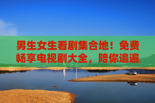 男生女生看剧集合地！免费畅享电视剧大全，陪你追遍好剧，男女追剧集合地，免费畅享电视剧大全，陪你追遍好剧