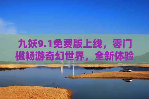 九妖9.1免费版上线，零门槛畅游奇幻世界，全新体验等你解锁，九妖9.1免费版上线，零门槛畅游奇幻世界，全新体验解锁
