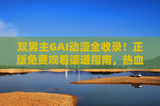 双男主GAI动漫全收录！正版免费观看渠道指南，热血羁绊一网打尽，双男主GAI动漫正版免费观看指南，热血羁绊全收录