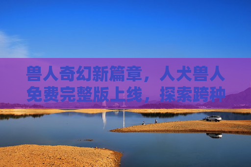 兽人奇幻新篇章，人犬兽人免费完整版上线，探索跨种族羁绊的暖心故事，人犬兽人，跨种族羁绊暖心奇幻