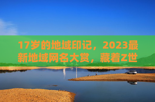 17岁的地域印记，2023最新地域网名大赏，藏着Z世代的乡愁与态度，17岁地域印记，2023Z世代网名中的乡愁与态度