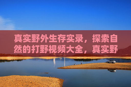 真实野外生存实录，探索自然的打野视频大全，真实野外生存实录，探索自然的打野视频大全
