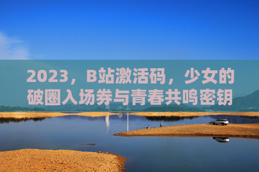 2023，B站激活码，少女的破圈入场券与青春共鸣密钥，2023B站激活码，少女破圈与青春共鸣的密钥