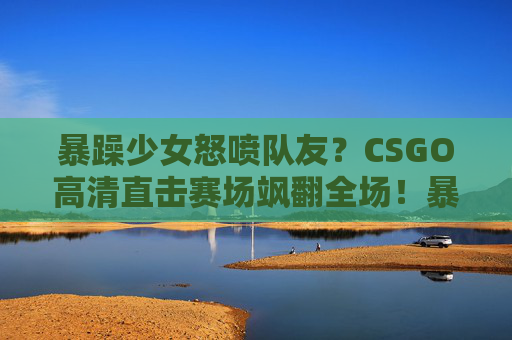 暴躁少女怒喷队友？CSGO高清直击赛场飒翻全场！暴躁少女CSGO赛场怒喷队友飒翻全场！