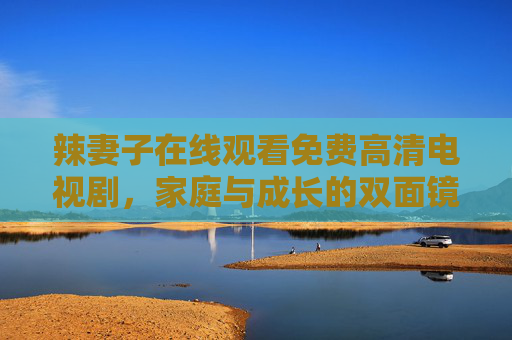 辣妻子在线观看免费高清电视剧，家庭与成长的双面镜，零付费畅看人生百态，辣妻子，家庭成长双面镜，零付费畅看人生百态