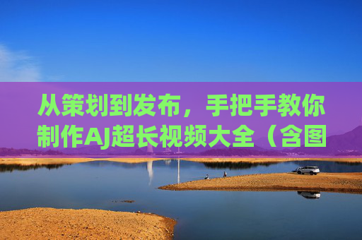 从策划到发布，手把手教你制作AJ超长视频大全（含图片处理技巧）从策划到发布，手把手教你制作AJ超长视频大全（附图片处理技巧）