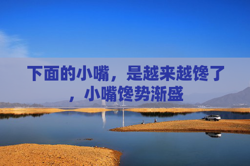 下面的小嘴，是越来越馋了，小嘴馋势渐盛