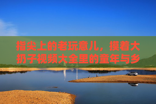 指尖上的老玩意儿，摸着大扔子视频大全里的童年与乡愁，指尖上的老玩意儿，摸着大扔子的童年与乡愁
