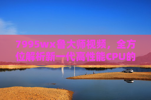 7995wx鲁大师视频，全方位解析新一代高性能CPU的硬核实力，7995wx硬核实力，鲁大师全方位解析新一代高性能CPU