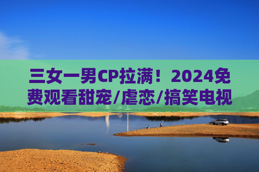 三女一男CP拉满！2024免费观看甜宠/虐恋/搞笑电视剧大全，收藏慢慢看，2024三女一男CP拉满！免费甜宠虐恋搞笑剧大全，收藏慢慢看