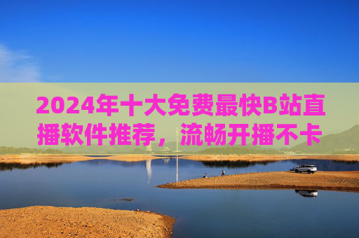 2024年十大免费最快B站直播软件推荐，流畅开播不卡顿，新手也能轻松上手！2024年十大免费最快B站直播软件推荐，流畅开播不卡顿，新手轻松上手！
