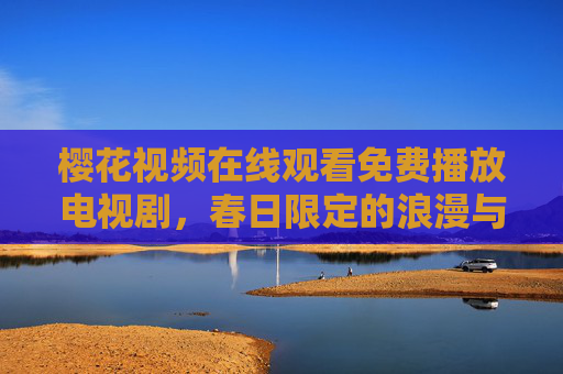 樱花视频在线观看免费播放电视剧，春日限定的浪漫与剧享时光，春日樱花季，免费在线观看浪漫电视剧