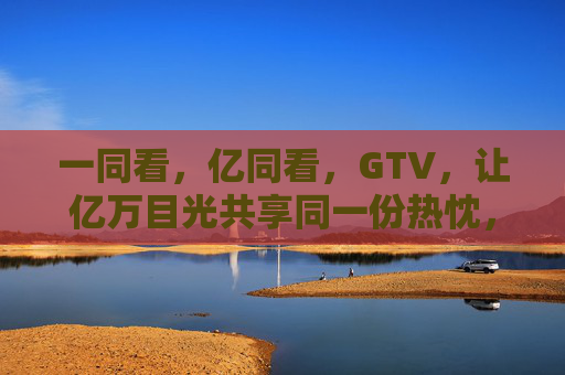 一同看，亿同看，GTV，让亿万目光共享同一份热忱，GTV，亿万目光共燃热忱