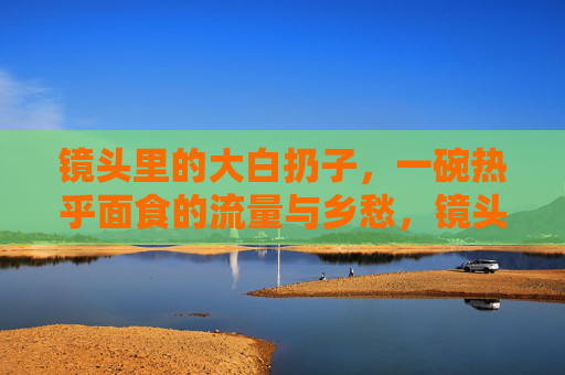 镜头里的大白扔子，一碗热乎面食的流量与乡愁，镜头里的大白扔子，一碗热乎面食的流量与乡愁