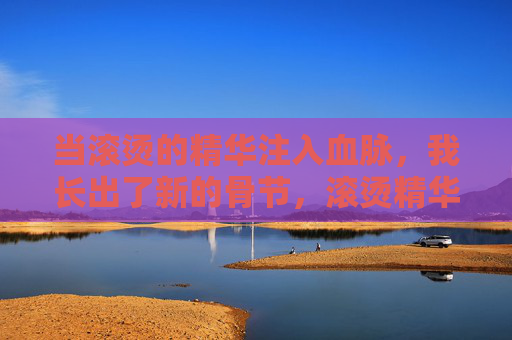 当滚烫的精华注入血脉，我长出了新的骨节，滚烫精华铸新骨