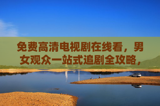 免费高清电视剧在线看，男女观众一站式追剧全攻略，免费高清电视剧，男女观众一站式追剧全攻略