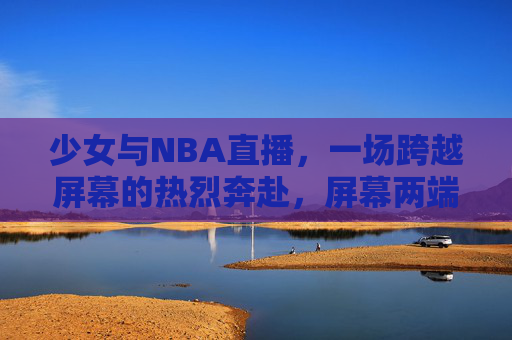 少女与NBA直播，一场跨越屏幕的热烈奔赴，屏幕两端的热烈奔赴，少女与NBA直播