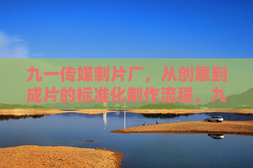 九一传媒制片厂，从创意到成片的标准化制作流程，九一传媒制片厂，创意到成片的标准化制作流程