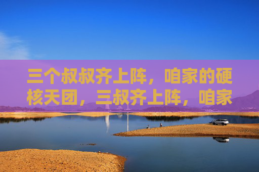 三个叔叔齐上阵，咱家的硬核天团，三叔齐上阵，咱家硬核天团