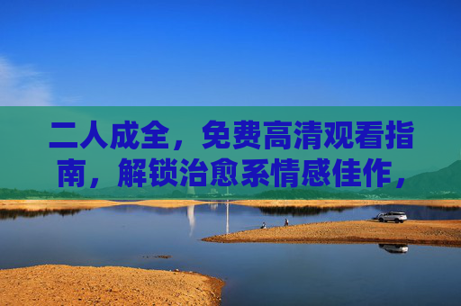 二人成全，免费高清观看指南，解锁治愈系情感佳作，二人成全免费高清观看指南，解锁治愈系情感佳作