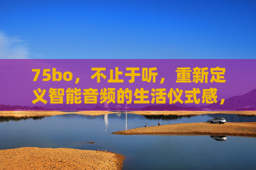 75bo，不止于听，重新定义智能音频的生活仪式感，75bo，不止于听，重塑智能音频生活仪式感