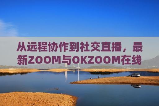 从远程协作到社交直播，最新ZOOM与OKZOOM在线视频平台的差异化竞争与体验升级，远程协作到社交直播，ZOOM与OKZOOM的差异化竞争与体验升级