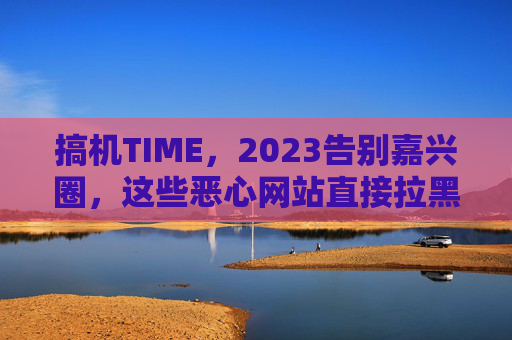 搞机TIME，2023告别嘉兴圈，这些恶心网站直接拉黑！搞机TIME，2023告别嘉兴圈，这些恶心网站直接拉黑！