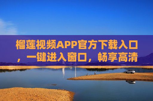 榴莲视频APP官方下载入口，一键进入窗口，畅享高清视频盛宴，榴莲视频APP官方下载入口，一键畅享高清视频盛宴