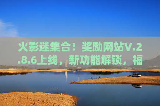 火影迷集合！奖励网站V.2.8.6上线，新功能解锁，福利再升级！火影迷集合！奖励网站V2.8.6上线，新功能解锁，福利再升级！