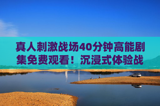 真人刺激战场40分钟高能剧集免费观看！沉浸式体验战场热血，附观看指南，真人刺激战场40分钟高能剧集免费观看，沉浸式热血战场附指南
