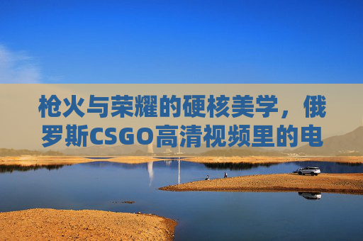 枪火与荣耀的硬核美学，俄罗斯CSGO高清视频里的电竞魂，枪火荣耀的硬核电竞魂，俄罗斯CSGO高清美学