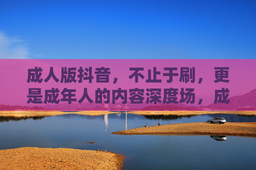 成人版抖音，不止于刷，更是成年人的内容深度场，成人抖音，不止于刷，成年人的内容深度场