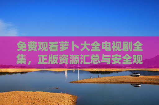 免费观看萝卜大全电视剧全集，正版资源汇总与安全观看指南，萝卜大全电视剧全集，正版免费观看与安全指南
