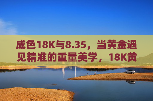 成色18K与8.35，当黄金遇见精准的重量美学，18K黄金8.35克，精准重量的美学