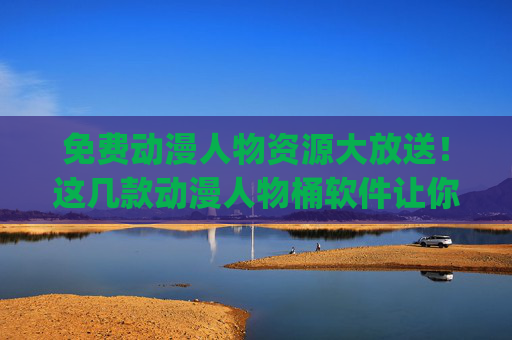 免费动漫人物资源大放送！这几款动漫人物桶软件让你轻松get喜欢的角色，免费动漫人物资源大放送！这几款软件轻松get喜欢的角色