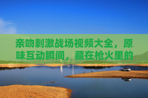 亲吻刺激战场视频大全，原味互动瞬间，藏在枪火里的温情与默契，枪火里的亲吻，刺激战场原味温情互动瞬间