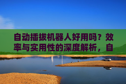 自动插拔机器人好用吗？效率与实用性的深度解析，自动插拔机器人，效率与实用性的深度解析
