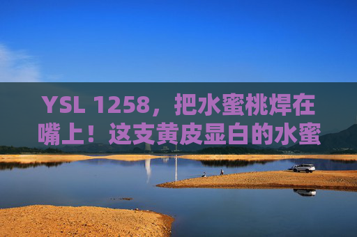 YSL 1258，把水蜜桃焊在嘴上！这支黄皮显白的水蜜桃色，封神了！YSL 1258，黄皮显白封神！这支水蜜桃色焊在嘴上